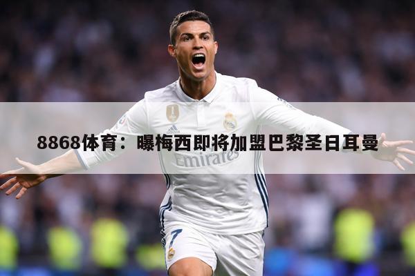 8868体育：曝梅西即将加盟巴黎圣日耳曼