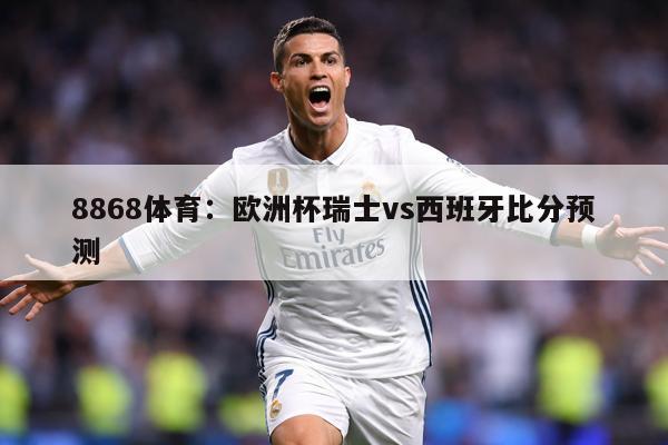 8868体育：欧洲杯瑞士vs西班牙比分预测
