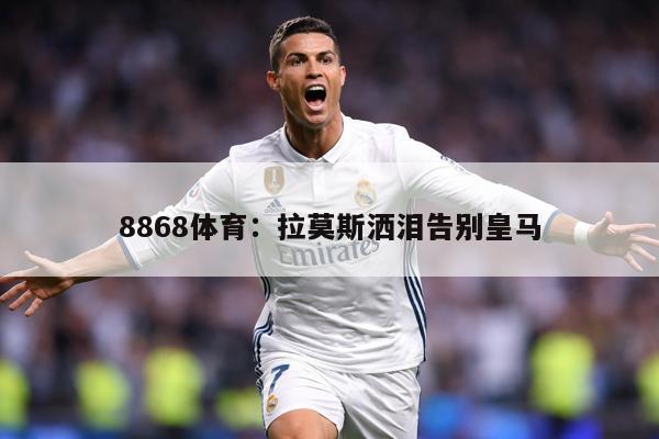 8868体育：拉莫斯洒泪告别皇马